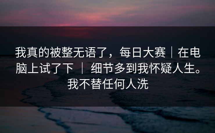 我真的被整无语了，每日大赛｜在电脑上试了下 ｜ 细节多到我怀疑人生。我不替任何人洗