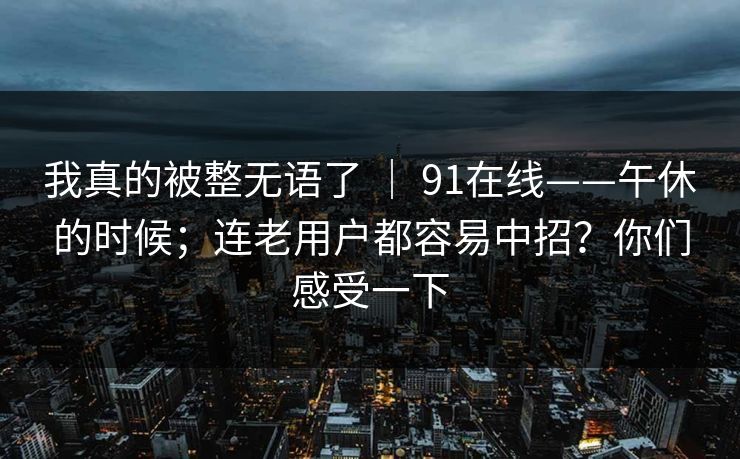 我真的被整无语了 ｜ 91在线——午休的时候；连老用户都容易中招？你们感受一下