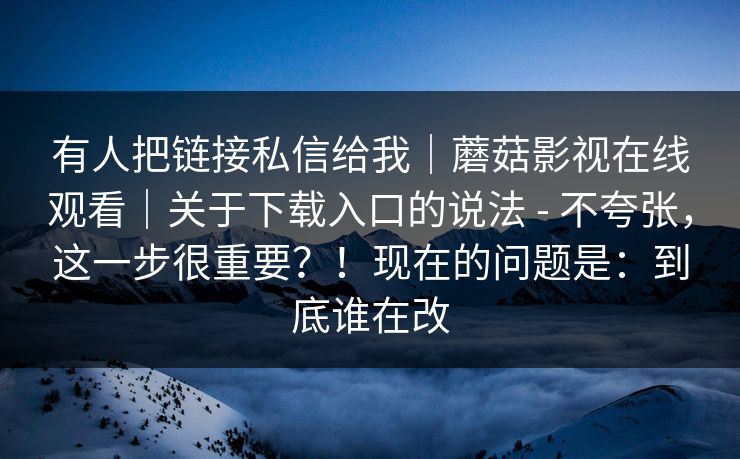 有人把链接私信给我｜蘑菇影视在线观看｜关于下载入口的说法 - 不夸张，这一步很重要？！现在的问题是：到底谁在改