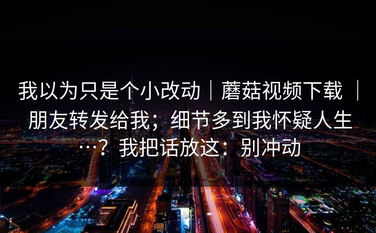我以为只是个小改动｜蘑菇视频下载 ｜ 朋友转发给我；细节多到我怀疑人生…？我把话放这：别冲动