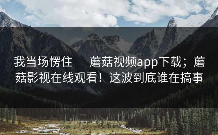 我当场愣住 ｜ 蘑菇视频app下载；蘑菇影视在线观看！这波到底谁在搞事