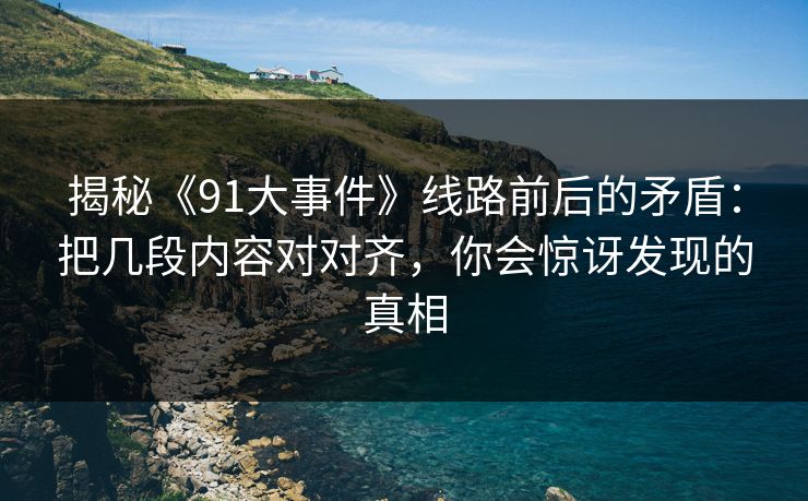 揭秘《91大事件》线路前后的矛盾：把几段内容对对齐，你会惊讶发现的真相
