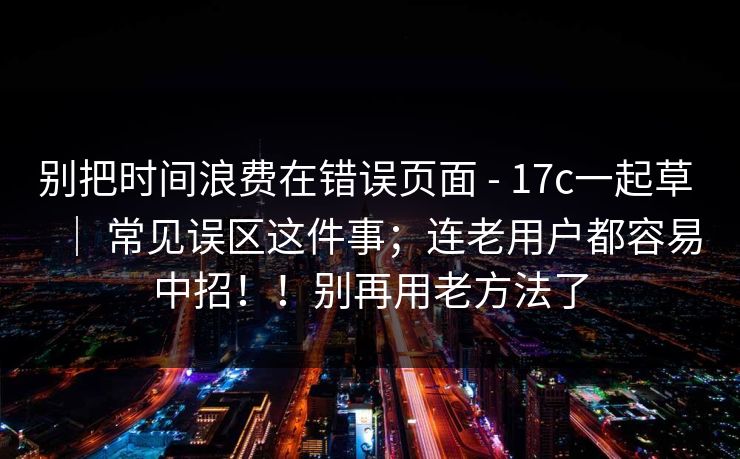 别把时间浪费在错误页面 - 17c一起草 ｜ 常见误区这件事；连老用户都容易中招！！别再用老方法了