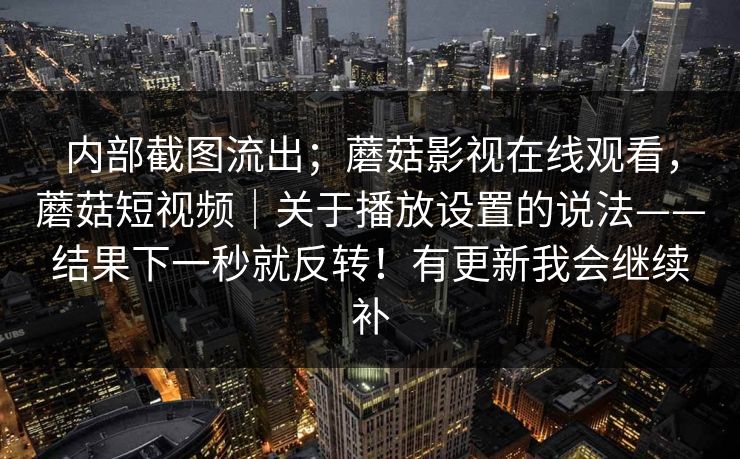 内部截图流出;蘑菇影视在线观看,蘑菇短视频|关于播放设置的说法——结果下一秒就反转!有更新我会继续补 内部截图流出;蘑菇影视在线观看,蘑菇短视频|关于播放设置的说法——结果下一秒就反转!有更新我会继续补
