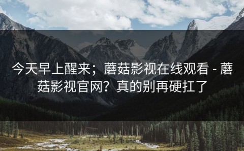 今天早上醒来；蘑菇影视在线观看 - 蘑菇影视官网？真的别再硬扛了