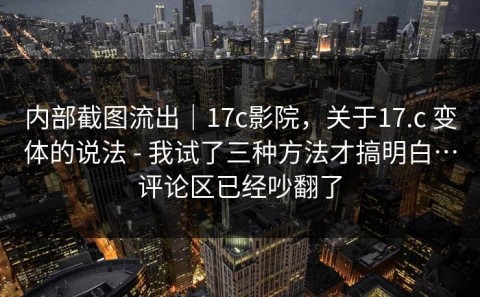内部截图流出｜17c影院，关于17.c 变体的说法 - 我试了三种方法才搞明白…评论区已经吵翻了