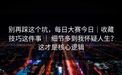 别再踩这个坑，每日大赛今日｜收藏技巧这件事 ｜ 细节多到我怀疑人生？这才是核心逻辑
