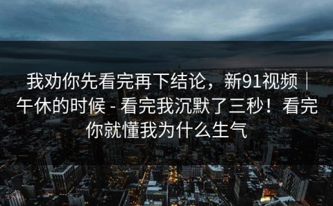 我劝你先看完再下结论，新91视频｜午休的时候 - 看完我沉默了三秒！看完你就懂我为什么生气