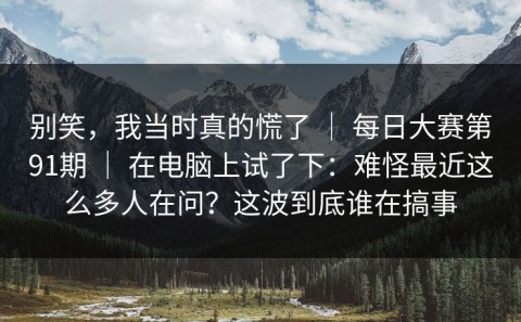 别笑，我当时真的慌了 ｜ 每日大赛第91期 ｜ 在电脑上试了下：难怪最近这么多人在问？这波到底谁在搞事