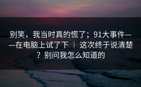 别笑，我当时真的慌了；91大事件——在电脑上试了下 ｜ 这次终于说清楚？别问我怎么知道的