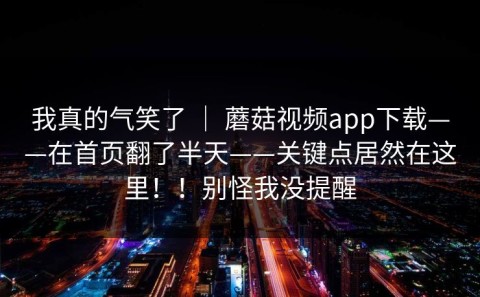 我真的气笑了 ｜ 蘑菇视频app下载——在首页翻了半天——关键点居然在这里！！别怪我没提醒