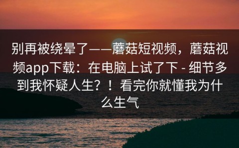 别再被绕晕了——蘑菇短视频，蘑菇视频app下载：在电脑上试了下 - 细节多到我怀疑人生？！看完你就懂我为什么生气