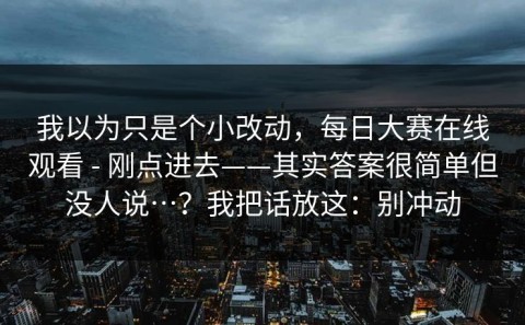 我以为只是个小改动，每日大赛在线观看 - 刚点进去——其实答案很简单但没人说…？我把话放这：别冲动