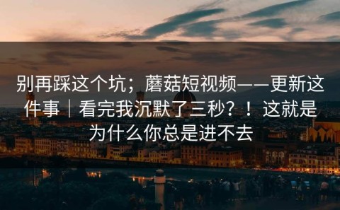 别再踩这个坑；蘑菇短视频——更新这件事｜看完我沉默了三秒？！这就是为什么你总是进不去