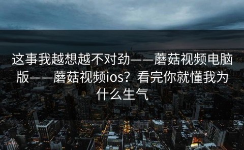 这事我越想越不对劲——蘑菇视频电脑版——蘑菇视频ios？看完你就懂我为什么生气