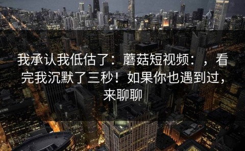 我承认我低估了：蘑菇短视频：，看完我沉默了三秒！如果你也遇到过，来聊聊