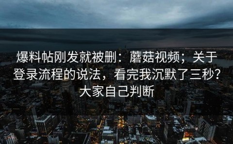 爆料帖刚发就被删：蘑菇视频；关于登录流程的说法，看完我沉默了三秒？大家自己判断