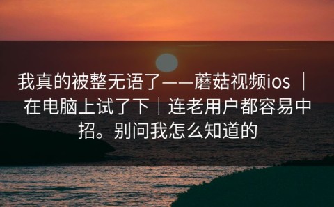 我真的被整无语了——蘑菇视频ios ｜ 在电脑上试了下｜连老用户都容易中招。别问我怎么知道的