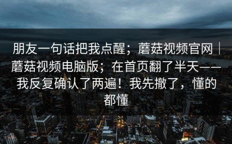 朋友一句话把我点醒；蘑菇视频官网｜蘑菇视频电脑版；在首页翻了半天——我反复确认了两遍！我先撤了，懂的都懂