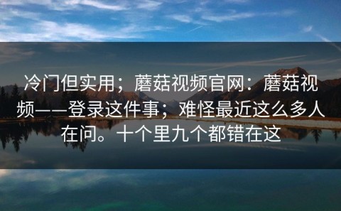冷门但实用；蘑菇视频官网：蘑菇视频——登录这件事；难怪最近这么多人在问。十个里九个都错在这