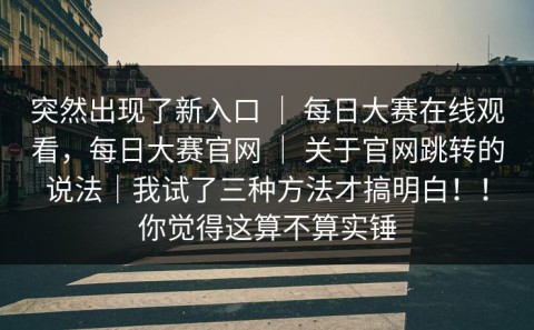 突然出现了新入口 ｜ 每日大赛在线观看，每日大赛官网 ｜ 关于官网跳转的说法｜我试了三种方法才搞明白！！你觉得这算不算实锤