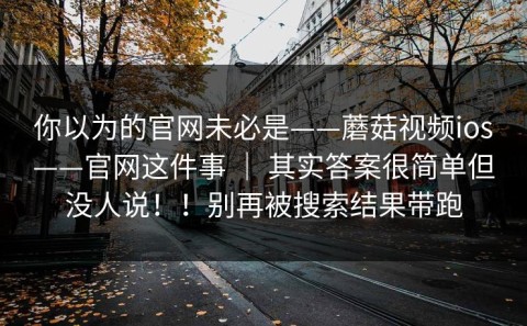 你以为的官网未必是——蘑菇视频ios——官网这件事 ｜ 其实答案很简单但没人说！！别再被搜索结果带跑