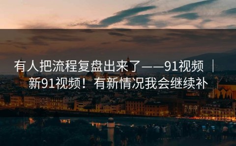 有人把流程复盘出来了——91视频 ｜ 新91视频！有新情况我会继续补