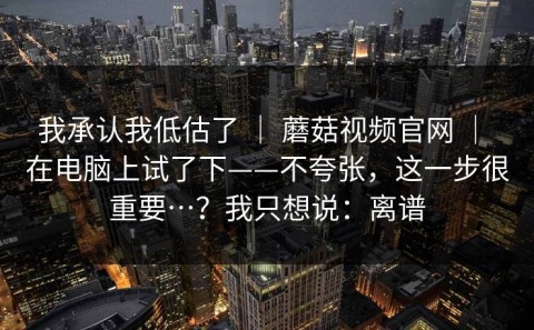 我承认我低估了 ｜ 蘑菇视频官网 ｜ 在电脑上试了下——不夸张，这一步很重要…？我只想说：离谱