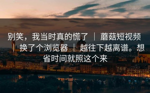别笑，我当时真的慌了 ｜ 蘑菇短视频 ｜ 换了个浏览器 ｜ 越往下越离谱。想省时间就照这个来