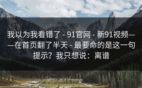 我以为我看错了 - 91官网 - 新91视频——在首页翻了半天 - 最要命的是这一句提示？我只想说：离谱