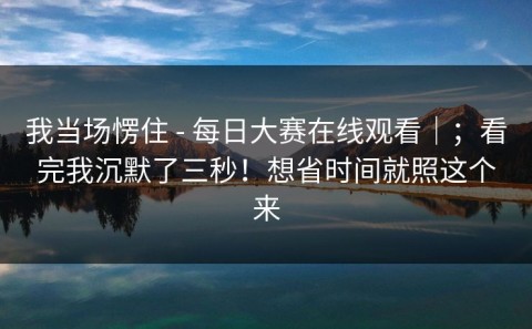 我当场愣住 - 每日大赛在线观看｜；看完我沉默了三秒！想省时间就照这个来