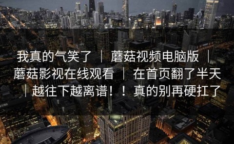 我真的气笑了 ｜ 蘑菇视频电脑版 ｜ 蘑菇影视在线观看 ｜ 在首页翻了半天｜越往下越离谱！！真的别再硬扛了
