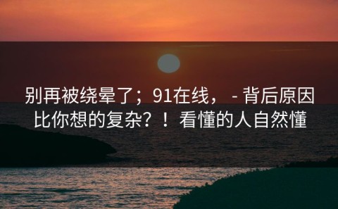 别再被绕晕了；91在线， - 背后原因比你想的复杂？！看懂的人自然懂