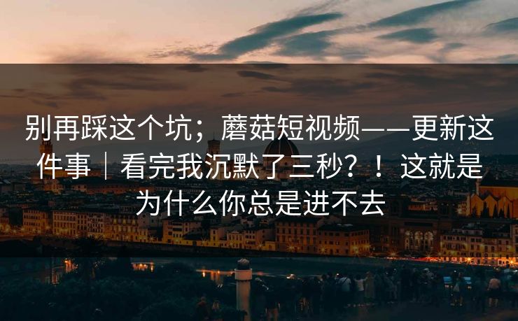 别再踩这个坑；蘑菇短视频——更新这件事｜看完我沉默了三秒？！这就是为什么你总是进不去