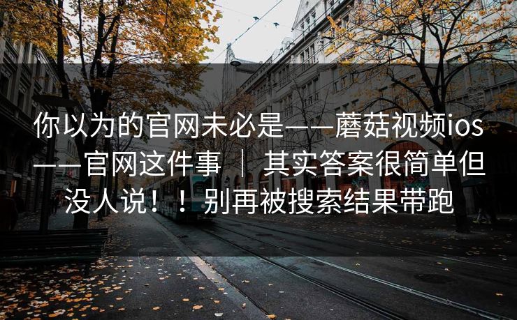 你以为的官网未必是——蘑菇视频ios——官网这件事 ｜ 其实答案很简单但没人说！！别再被搜索结果带跑