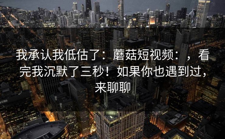 我承认我低估了：蘑菇短视频：，看完我沉默了三秒！如果你也遇到过，来聊聊