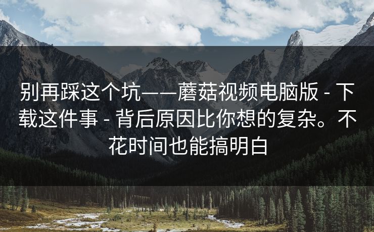 别再踩这个坑——蘑菇视频电脑版 - 下载这件事 - 背后原因比你想的复杂。不花时间也能搞明白