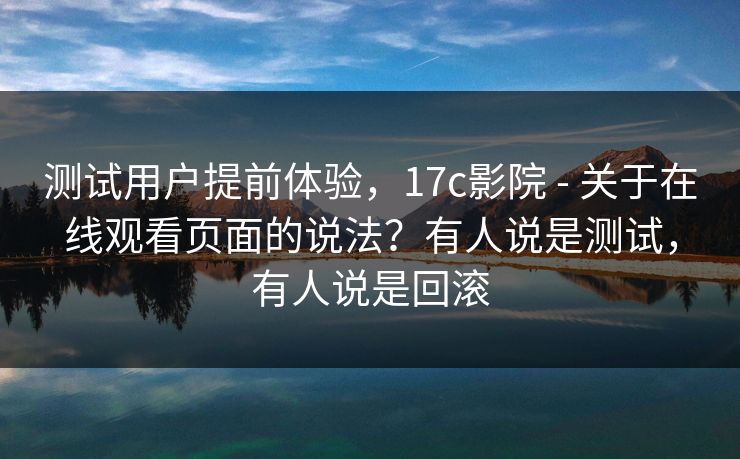 测试用户提前体验，17c影院 - 关于在线观看页面的说法？有人说是测试，有人说是回滚