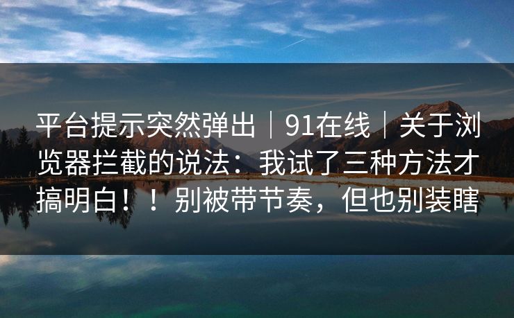 平台提示突然弹出｜91在线｜关于浏览器拦截的说法：我试了三种方法才搞明白！！别被带节奏，但也别装瞎