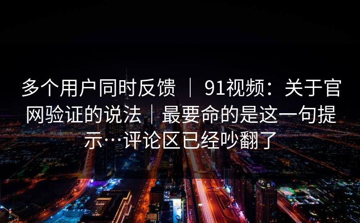 多个用户同时反馈 ｜ 91视频：关于官网验证的说法｜最要命的是这一句提示…评论区已经吵翻了
