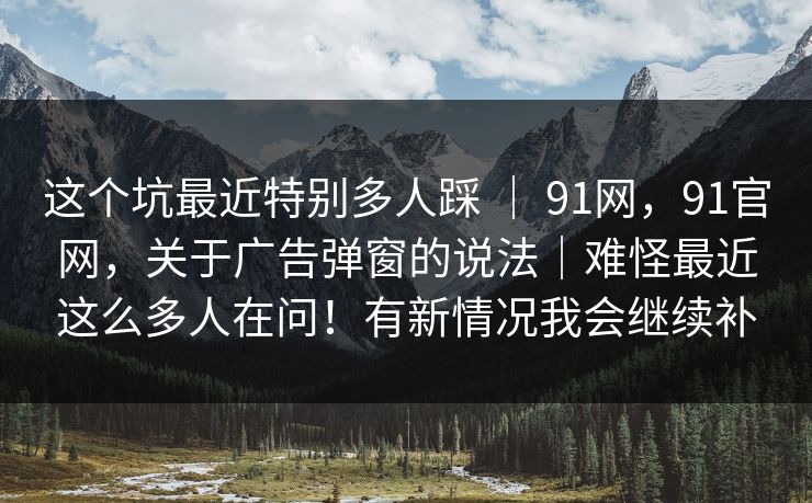 这个坑最近特别多人踩 ｜ 91网，91官网，关于广告弹窗的说法｜难怪最近这么多人在问！有新情况我会继续补