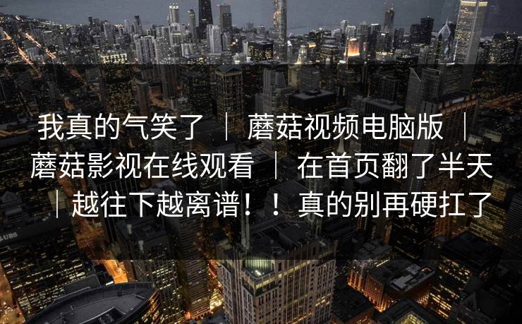 我真的气笑了 ｜ 蘑菇视频电脑版 ｜ 蘑菇影视在线观看 ｜ 在首页翻了半天｜越往下越离谱！！真的别再硬扛了