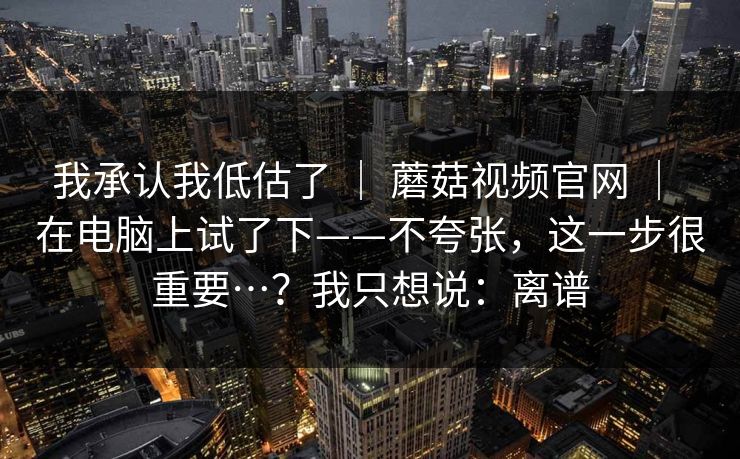 我承认我低估了 ｜ 蘑菇视频官网 ｜ 在电脑上试了下——不夸张，这一步很重要…？我只想说：离谱