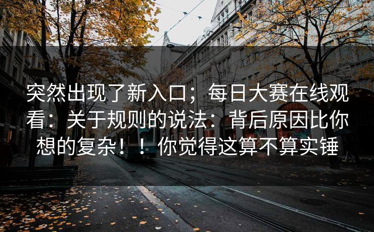 突然出现了新入口；每日大赛在线观看：关于规则的说法：背后原因比你想的复杂！！你觉得这算不算实锤