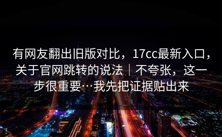 有网友翻出旧版对比，17cc最新入口，关于官网跳转的说法｜不夸张，这一步很重要…我先把证据贴出来