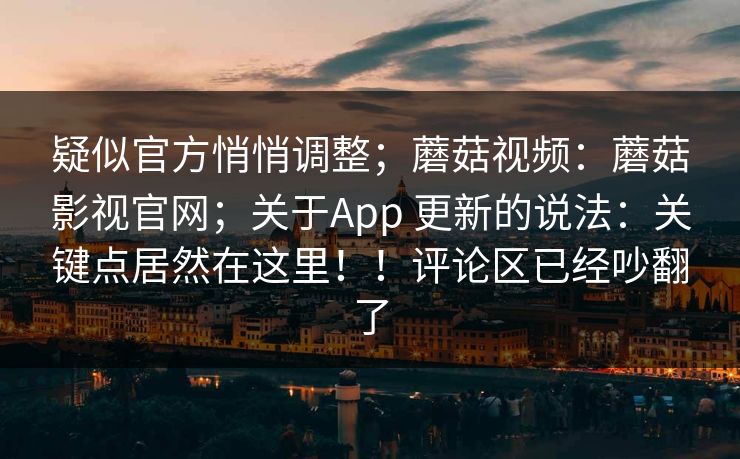 疑似官方悄悄调整；蘑菇视频：蘑菇影视官网；关于App 更新的说法：关键点居然在这里！！评论区已经吵翻了