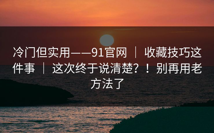 冷门但实用——91官网 ｜ 收藏技巧这件事 ｜ 这次终于说清楚？！别再用老方法了