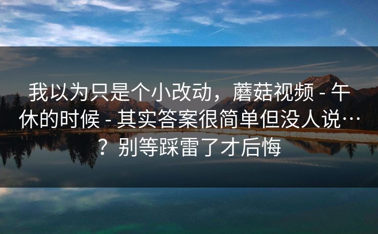 我以为只是个小改动，蘑菇视频 - 午休的时候 - 其实答案很简单但没人说…？别等踩雷了才后悔