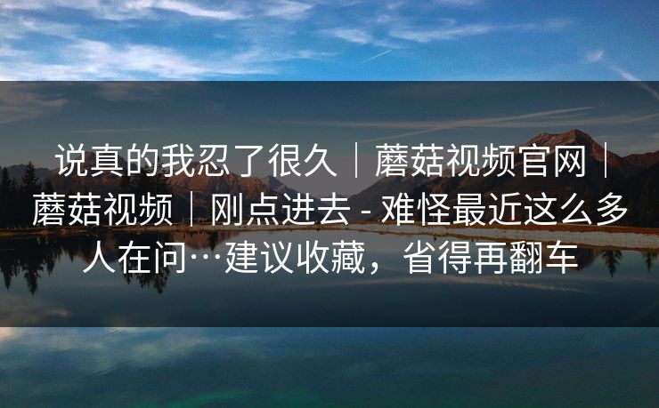 说真的我忍了很久｜蘑菇视频官网｜蘑菇视频｜刚点进去 - 难怪最近这么多人在问…建议收藏，省得再翻车
