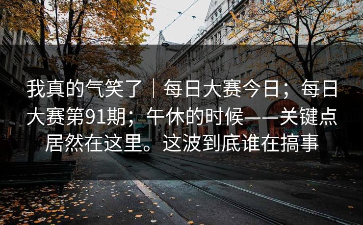 我真的气笑了｜每日大赛今日；每日大赛第91期；午休的时候——关键点居然在这里。这波到底谁在搞事